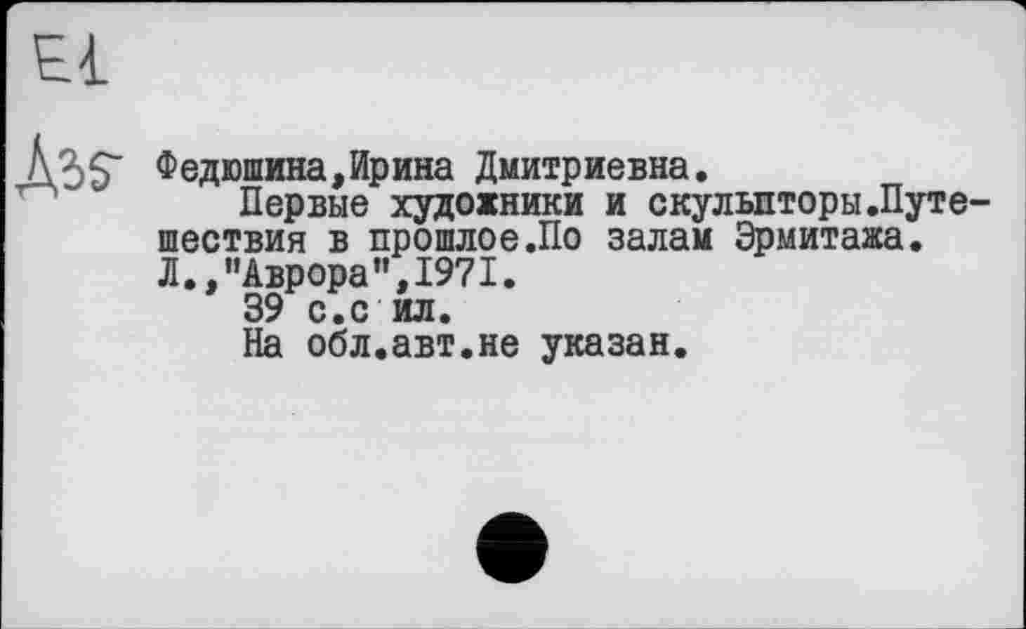 ﻿Федюшина,Ирина Дмитриевна.
Первые художники и скульпторы.Путе шествия в прошлое.По залам Эрмитажа. Л.,“Аврора",1971.
39 с.с ил.
На обл.авт.не указан.